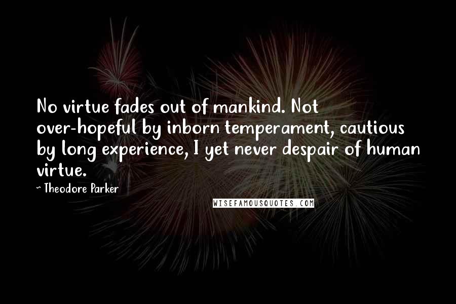 Theodore Parker Quotes: No virtue fades out of mankind. Not over-hopeful by inborn temperament, cautious by long experience, I yet never despair of human virtue.
