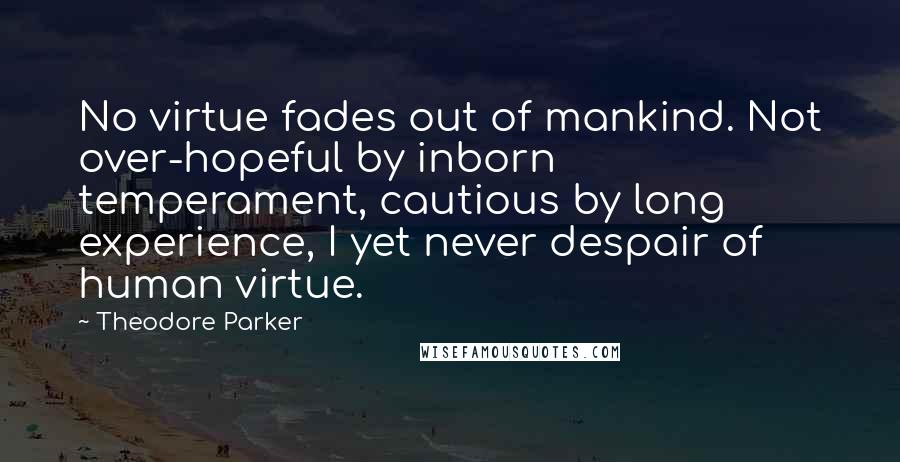 Theodore Parker Quotes: No virtue fades out of mankind. Not over-hopeful by inborn temperament, cautious by long experience, I yet never despair of human virtue.