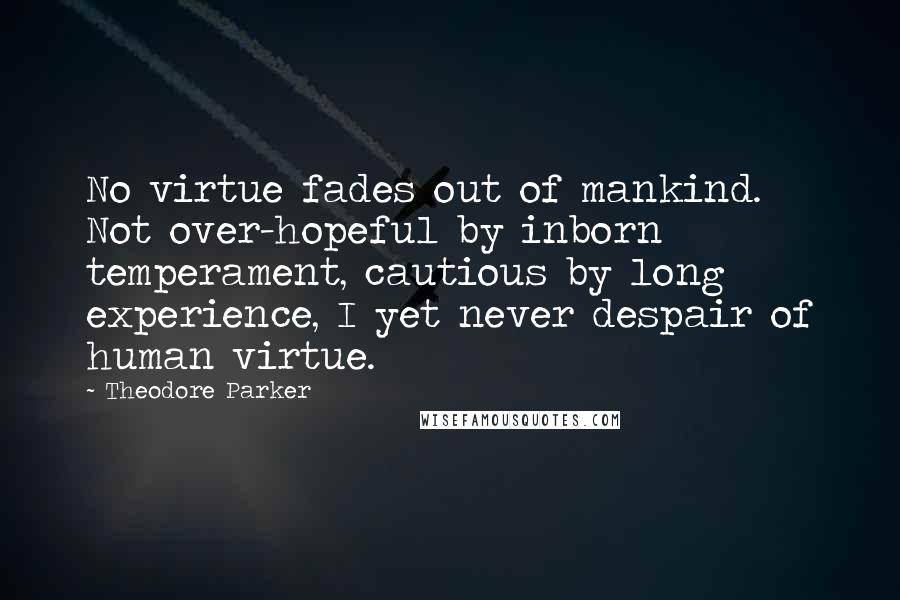 Theodore Parker Quotes: No virtue fades out of mankind. Not over-hopeful by inborn temperament, cautious by long experience, I yet never despair of human virtue.