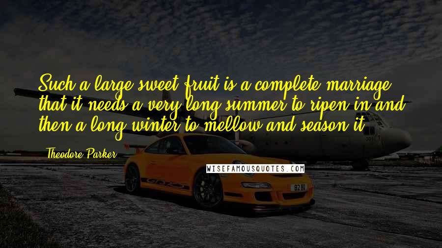 Theodore Parker Quotes: Such a large sweet fruit is a complete marriage, that it needs a very long summer to ripen in and then a long winter to mellow and season it.