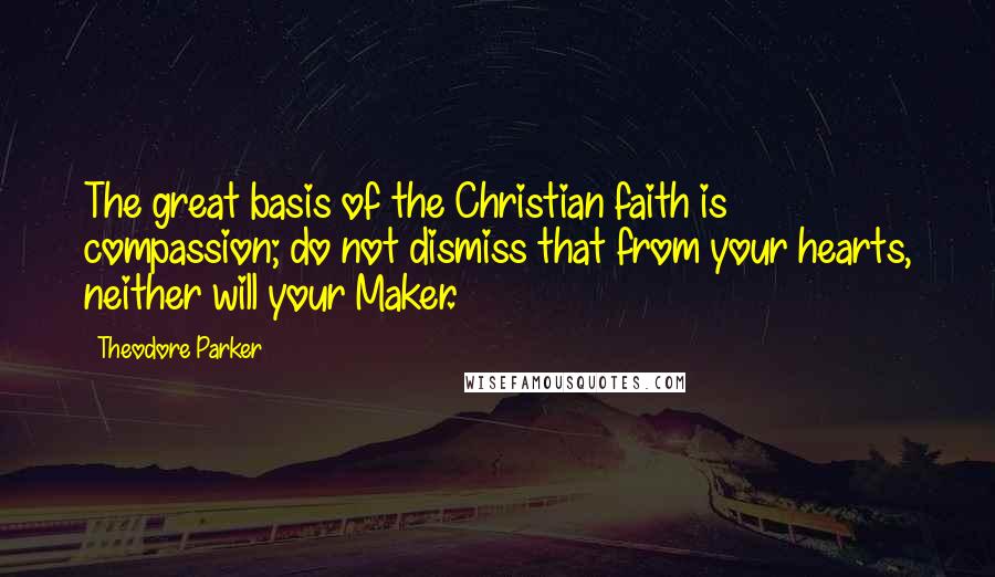 Theodore Parker Quotes: The great basis of the Christian faith is compassion; do not dismiss that from your hearts, neither will your Maker.
