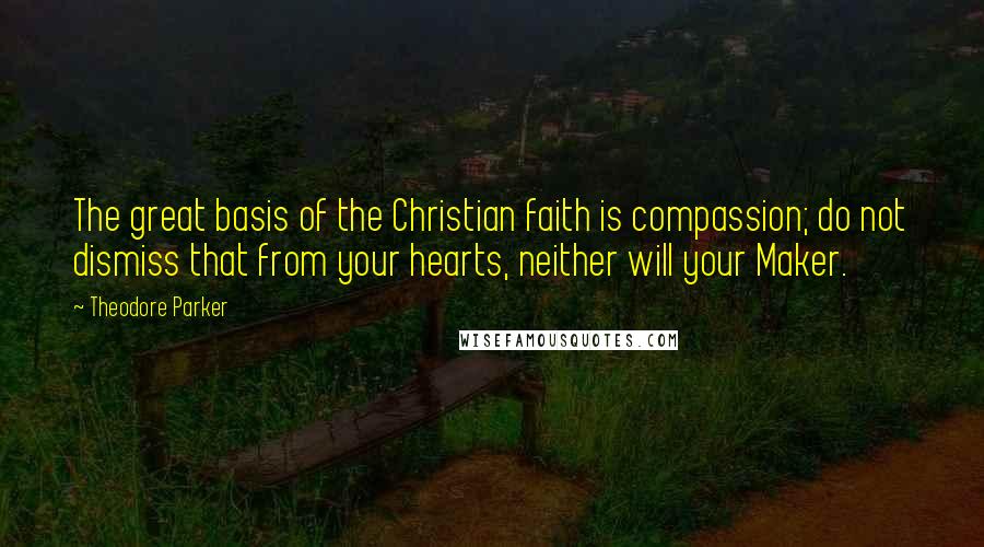 Theodore Parker Quotes: The great basis of the Christian faith is compassion; do not dismiss that from your hearts, neither will your Maker.