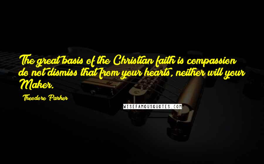 Theodore Parker Quotes: The great basis of the Christian faith is compassion; do not dismiss that from your hearts, neither will your Maker.