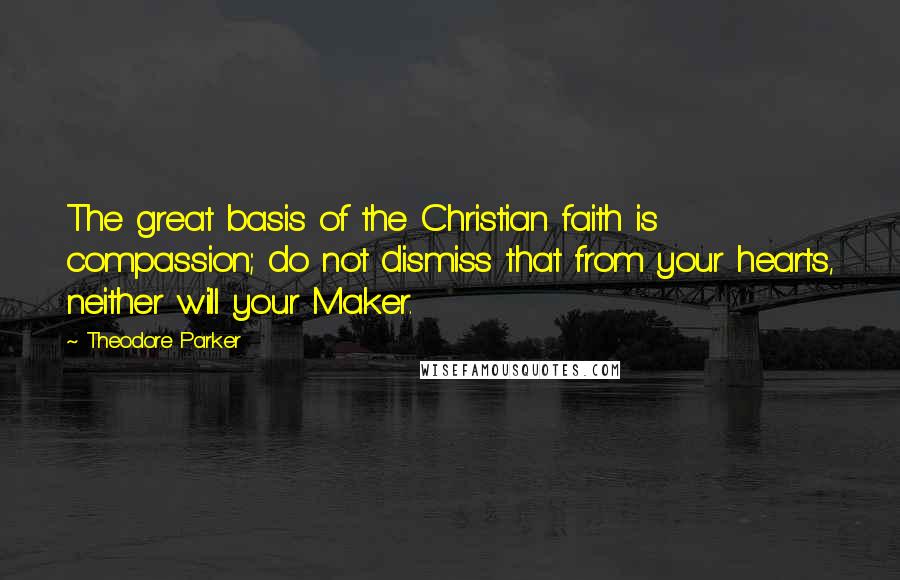 Theodore Parker Quotes: The great basis of the Christian faith is compassion; do not dismiss that from your hearts, neither will your Maker.