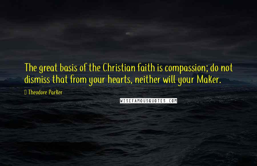 Theodore Parker Quotes: The great basis of the Christian faith is compassion; do not dismiss that from your hearts, neither will your Maker.