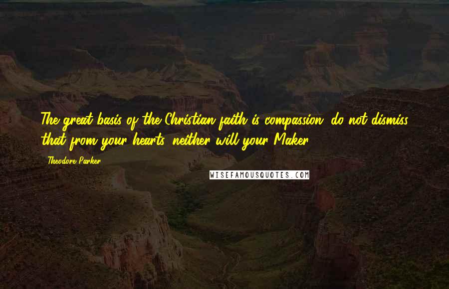 Theodore Parker Quotes: The great basis of the Christian faith is compassion; do not dismiss that from your hearts, neither will your Maker.