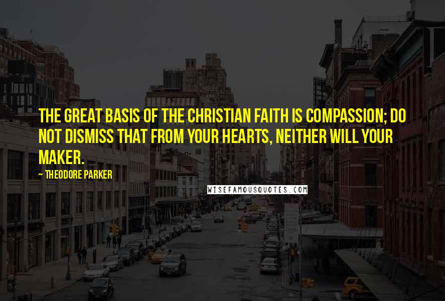 Theodore Parker Quotes: The great basis of the Christian faith is compassion; do not dismiss that from your hearts, neither will your Maker.