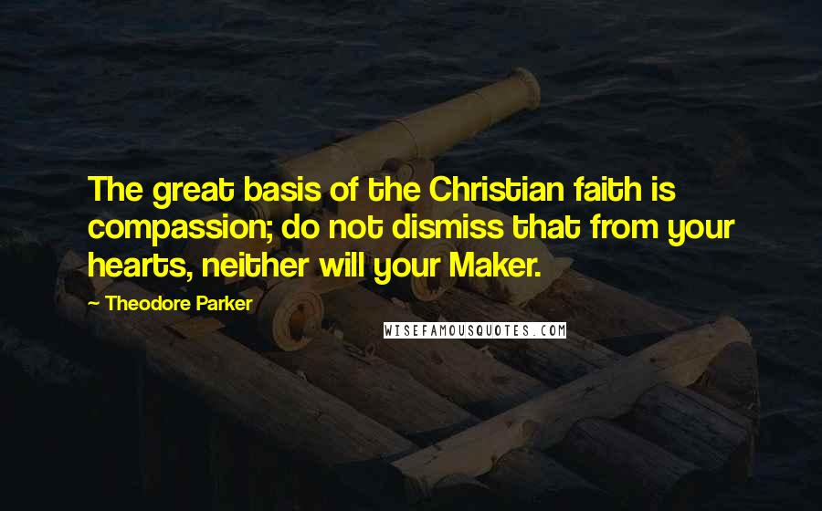Theodore Parker Quotes: The great basis of the Christian faith is compassion; do not dismiss that from your hearts, neither will your Maker.