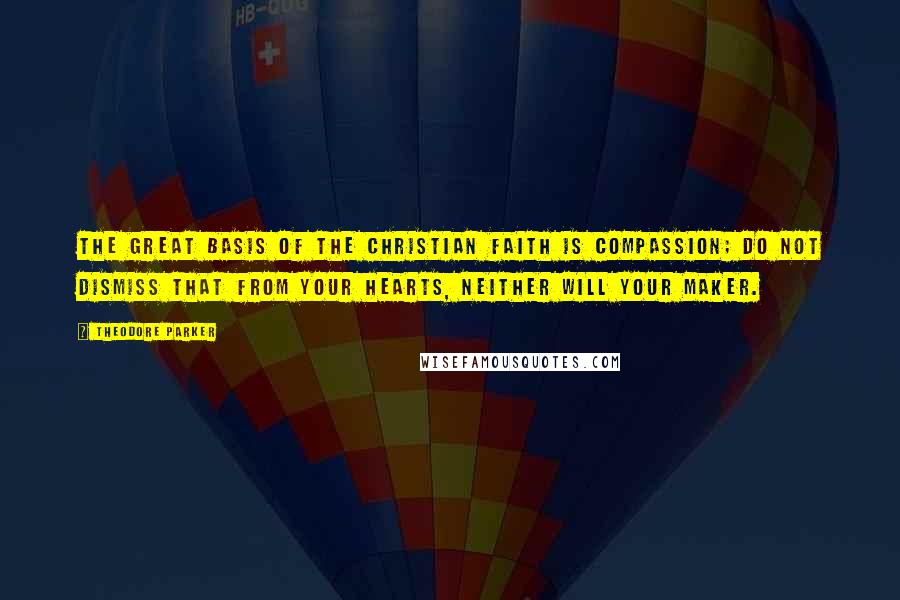 Theodore Parker Quotes: The great basis of the Christian faith is compassion; do not dismiss that from your hearts, neither will your Maker.