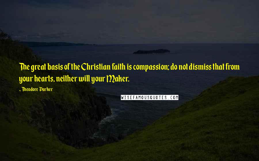 Theodore Parker Quotes: The great basis of the Christian faith is compassion; do not dismiss that from your hearts, neither will your Maker.