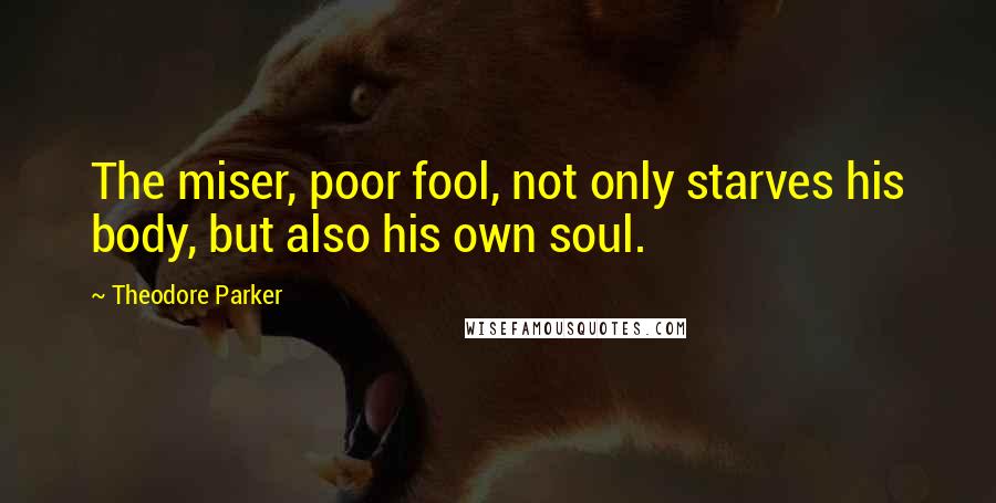 Theodore Parker Quotes: The miser, poor fool, not only starves his body, but also his own soul.