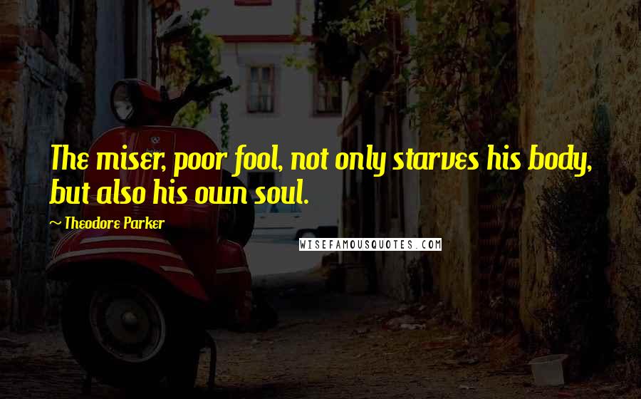 Theodore Parker Quotes: The miser, poor fool, not only starves his body, but also his own soul.