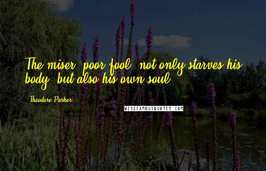 Theodore Parker Quotes: The miser, poor fool, not only starves his body, but also his own soul.