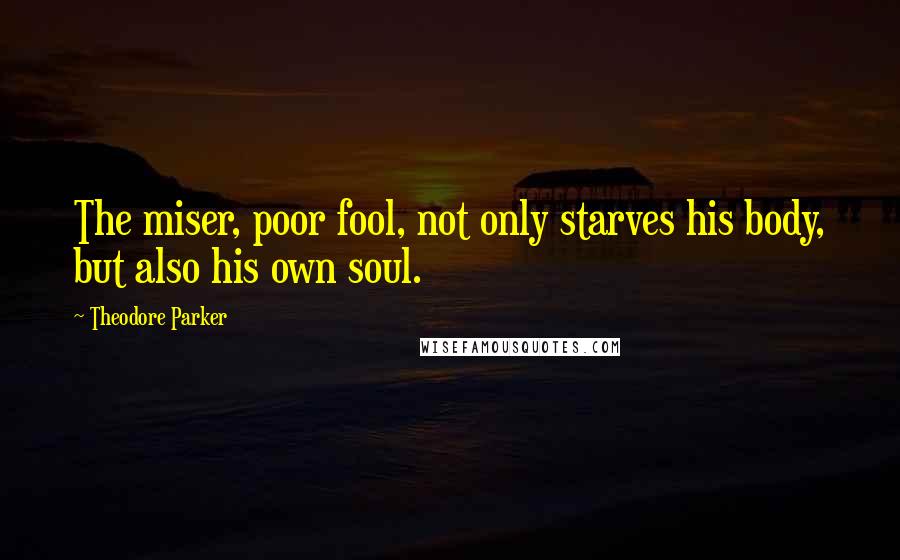 Theodore Parker Quotes: The miser, poor fool, not only starves his body, but also his own soul.