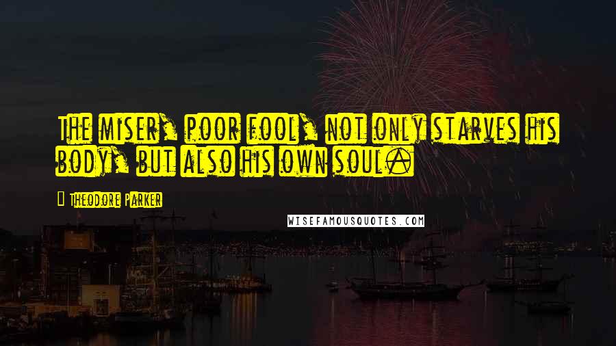 Theodore Parker Quotes: The miser, poor fool, not only starves his body, but also his own soul.