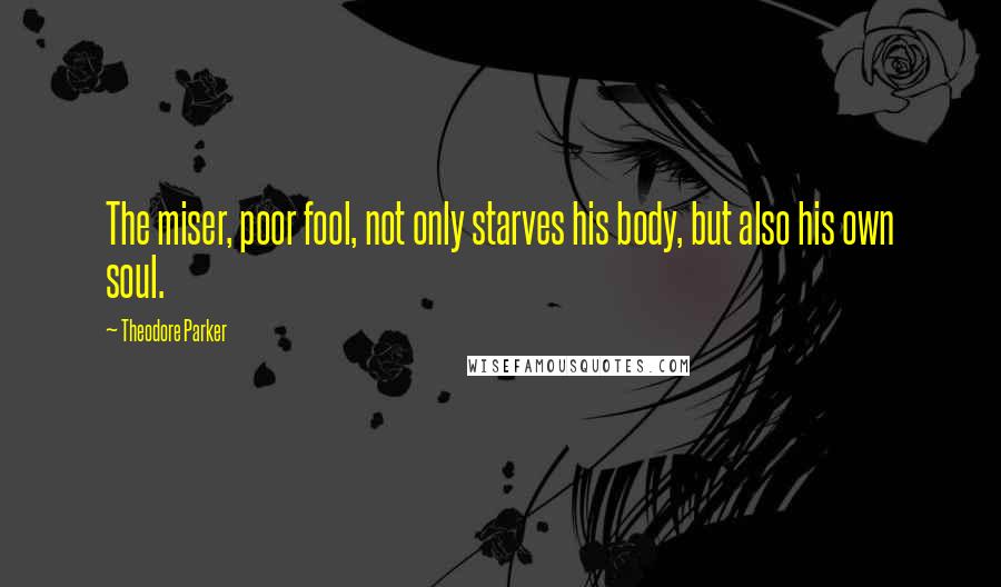 Theodore Parker Quotes: The miser, poor fool, not only starves his body, but also his own soul.