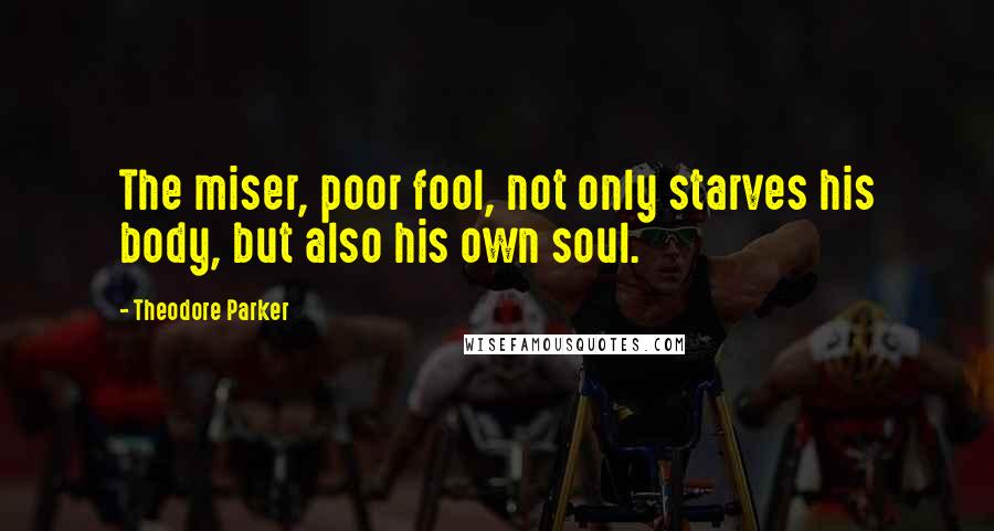 Theodore Parker Quotes: The miser, poor fool, not only starves his body, but also his own soul.