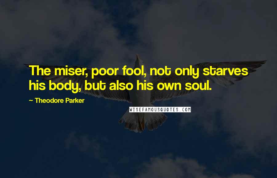 Theodore Parker Quotes: The miser, poor fool, not only starves his body, but also his own soul.