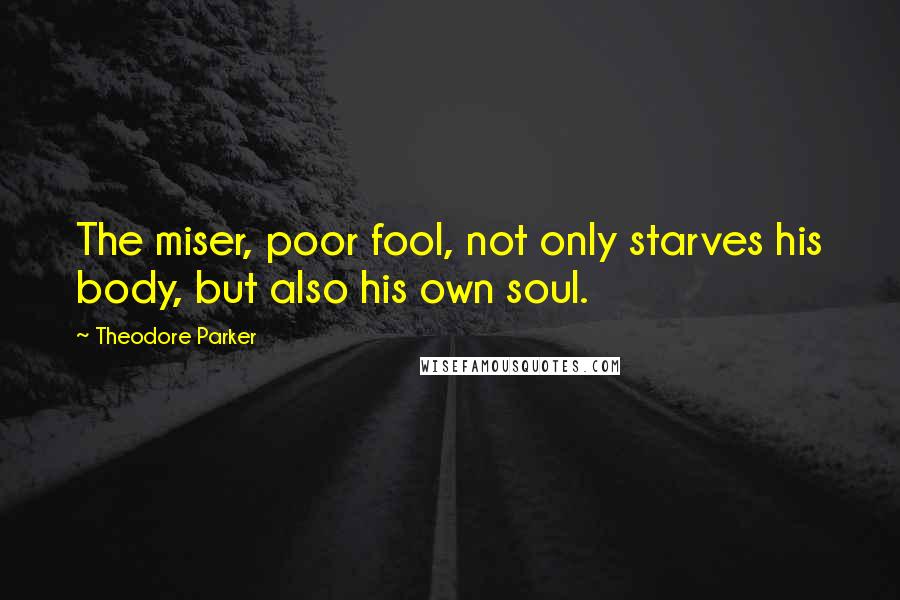 Theodore Parker Quotes: The miser, poor fool, not only starves his body, but also his own soul.