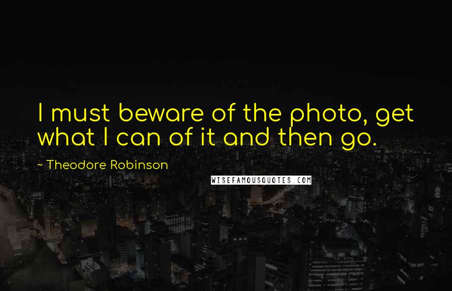 Theodore Robinson Quotes: I must beware of the photo, get what I can of it and then go.