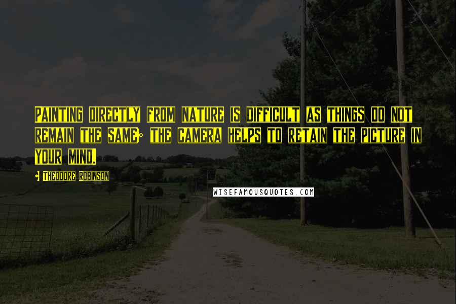 Theodore Robinson Quotes: Painting directly from nature is difficult as things do not remain the same; the camera helps to retain the picture in your mind.