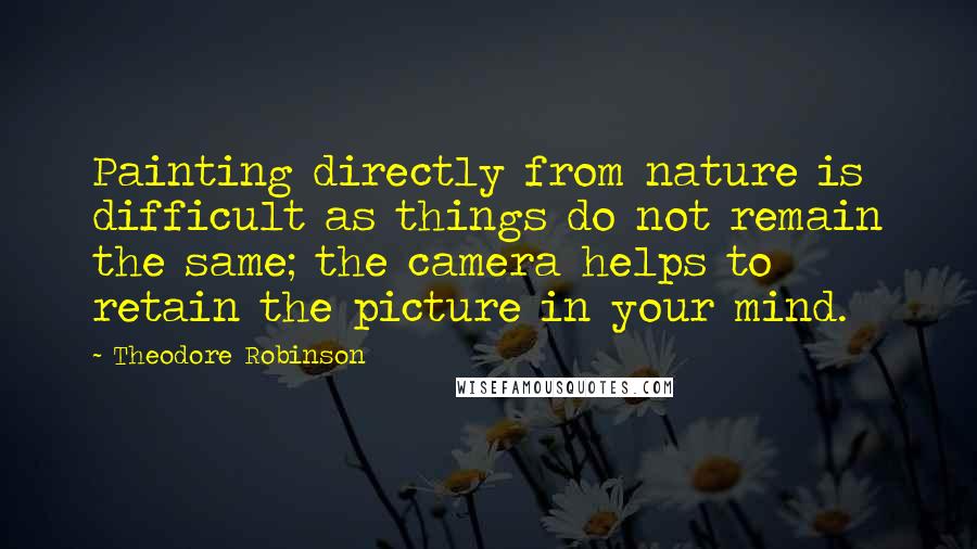 Theodore Robinson Quotes: Painting directly from nature is difficult as things do not remain the same; the camera helps to retain the picture in your mind.