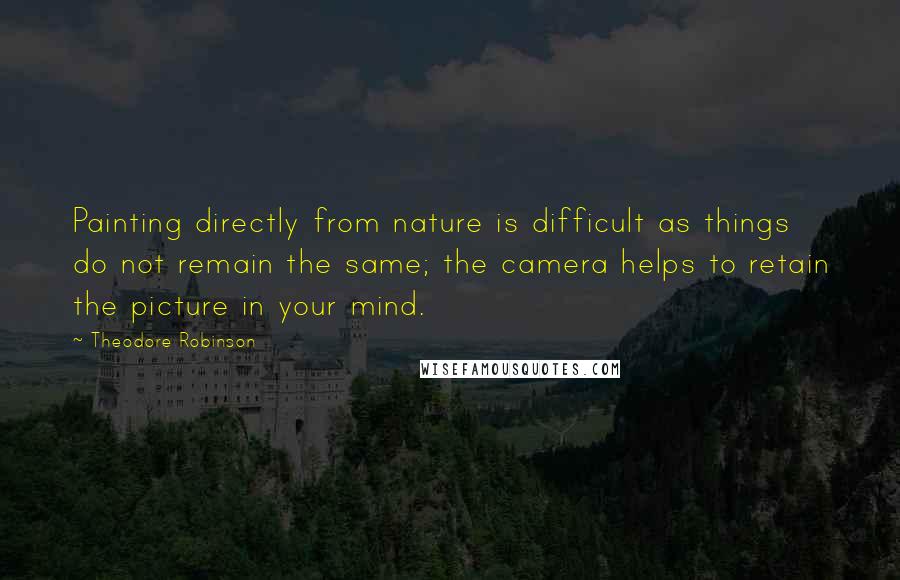 Theodore Robinson Quotes: Painting directly from nature is difficult as things do not remain the same; the camera helps to retain the picture in your mind.