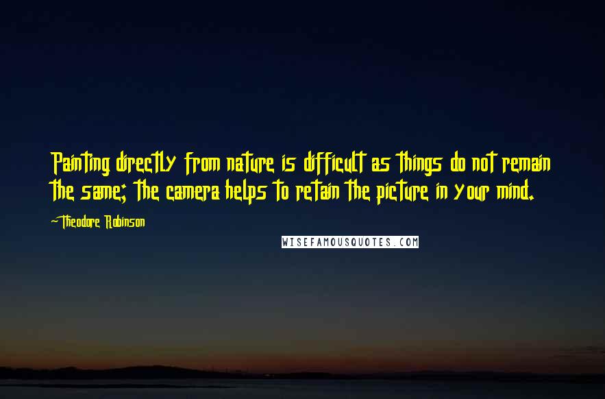 Theodore Robinson Quotes: Painting directly from nature is difficult as things do not remain the same; the camera helps to retain the picture in your mind.