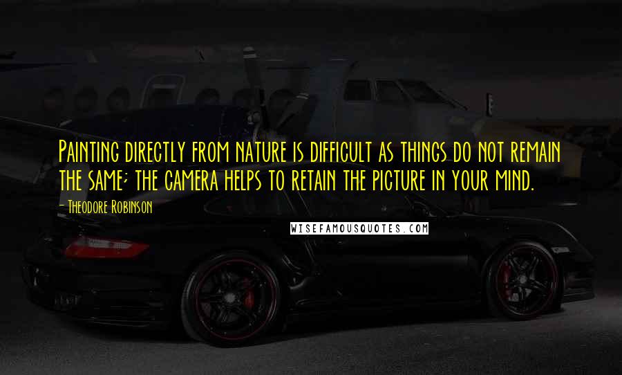 Theodore Robinson Quotes: Painting directly from nature is difficult as things do not remain the same; the camera helps to retain the picture in your mind.