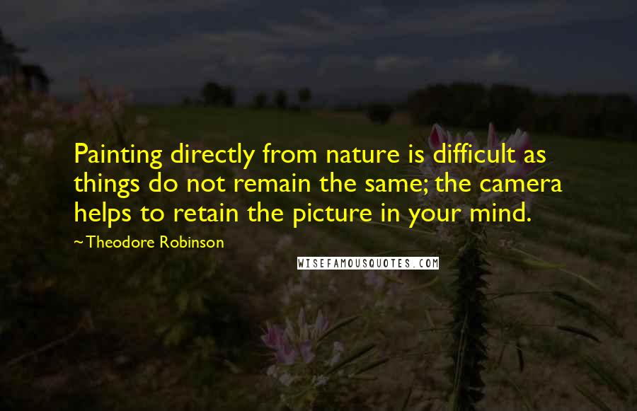 Theodore Robinson Quotes: Painting directly from nature is difficult as things do not remain the same; the camera helps to retain the picture in your mind.