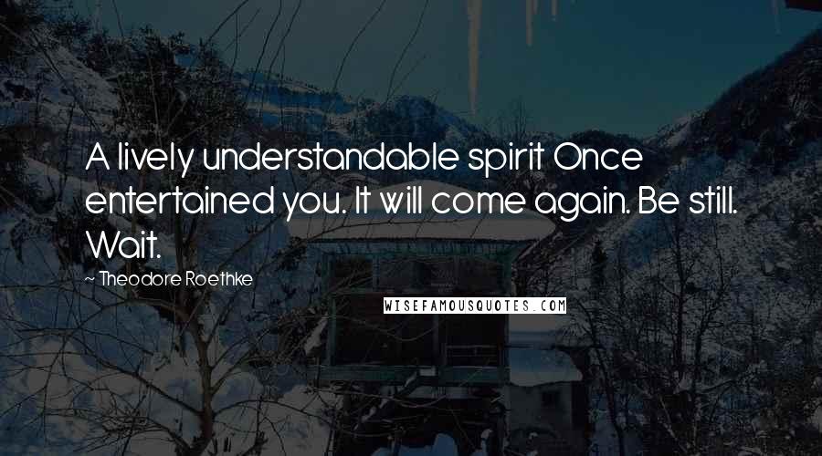 Theodore Roethke Quotes: A lively understandable spirit Once entertained you. It will come again. Be still. Wait.