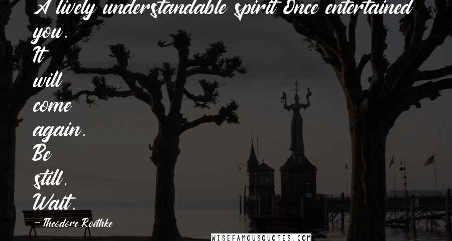 Theodore Roethke Quotes: A lively understandable spirit Once entertained you. It will come again. Be still. Wait.