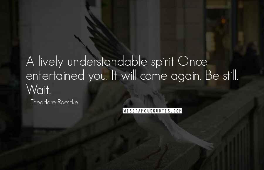 Theodore Roethke Quotes: A lively understandable spirit Once entertained you. It will come again. Be still. Wait.