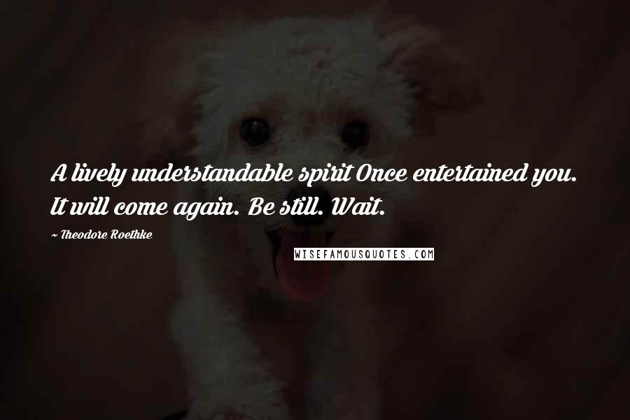 Theodore Roethke Quotes: A lively understandable spirit Once entertained you. It will come again. Be still. Wait.