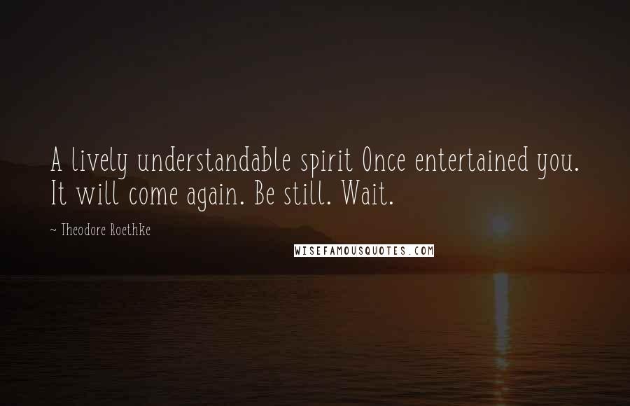 Theodore Roethke Quotes: A lively understandable spirit Once entertained you. It will come again. Be still. Wait.