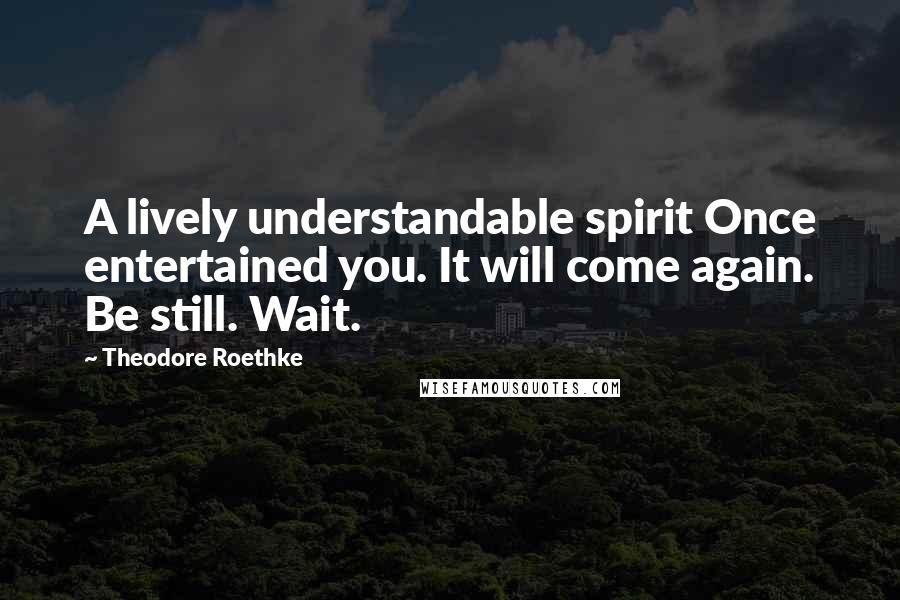 Theodore Roethke Quotes: A lively understandable spirit Once entertained you. It will come again. Be still. Wait.