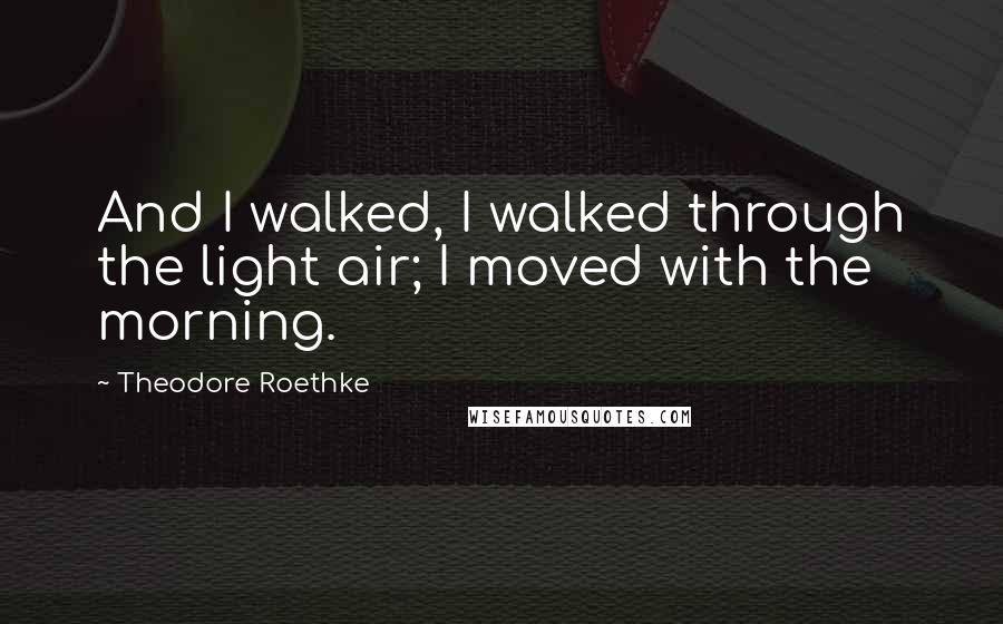 Theodore Roethke Quotes: And I walked, I walked through the light air; I moved with the morning.