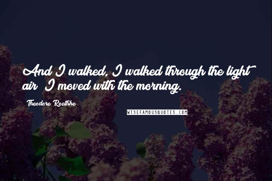 Theodore Roethke Quotes: And I walked, I walked through the light air; I moved with the morning.