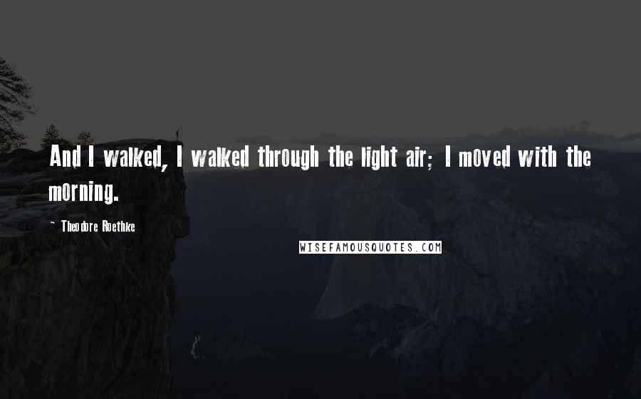 Theodore Roethke Quotes: And I walked, I walked through the light air; I moved with the morning.