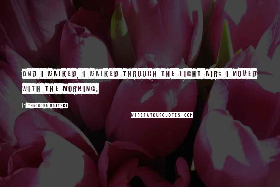 Theodore Roethke Quotes: And I walked, I walked through the light air; I moved with the morning.