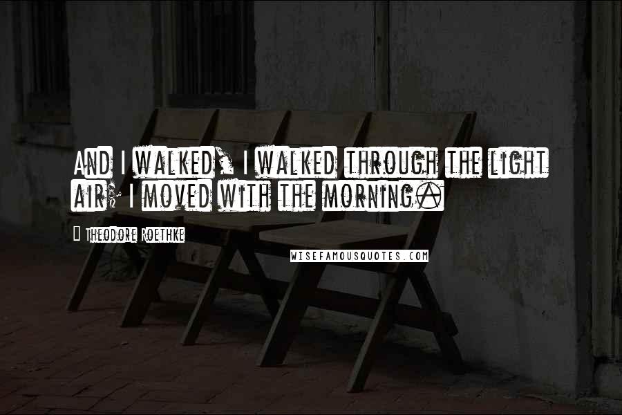 Theodore Roethke Quotes: And I walked, I walked through the light air; I moved with the morning.