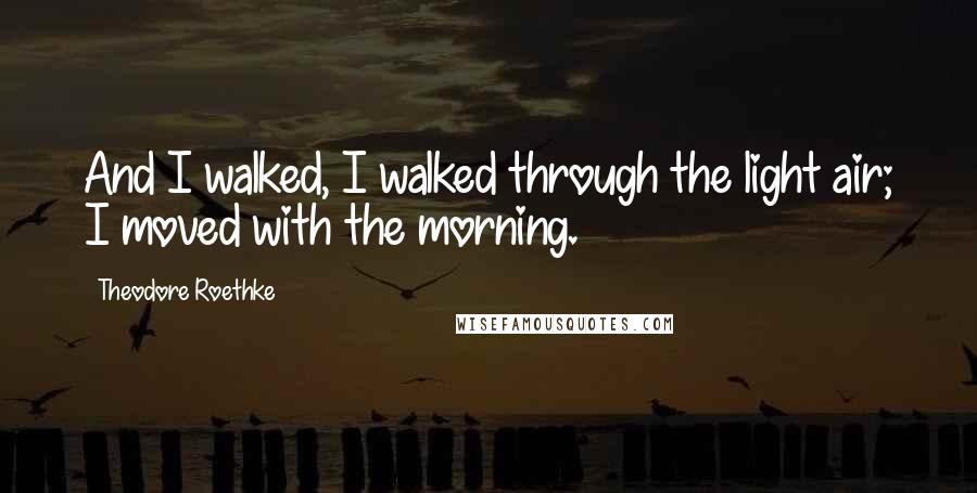Theodore Roethke Quotes: And I walked, I walked through the light air; I moved with the morning.