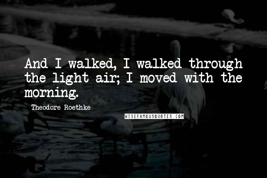 Theodore Roethke Quotes: And I walked, I walked through the light air; I moved with the morning.