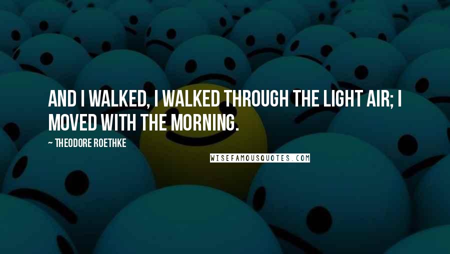 Theodore Roethke Quotes: And I walked, I walked through the light air; I moved with the morning.