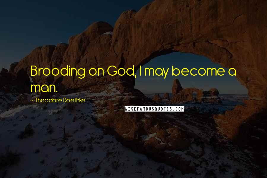 Theodore Roethke Quotes: Brooding on God, I may become a man.