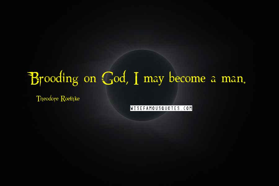 Theodore Roethke Quotes: Brooding on God, I may become a man.