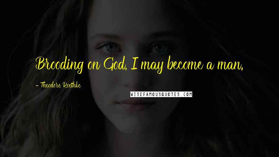 Theodore Roethke Quotes: Brooding on God, I may become a man.