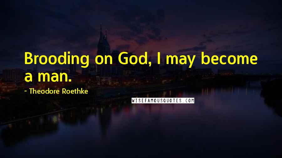 Theodore Roethke Quotes: Brooding on God, I may become a man.