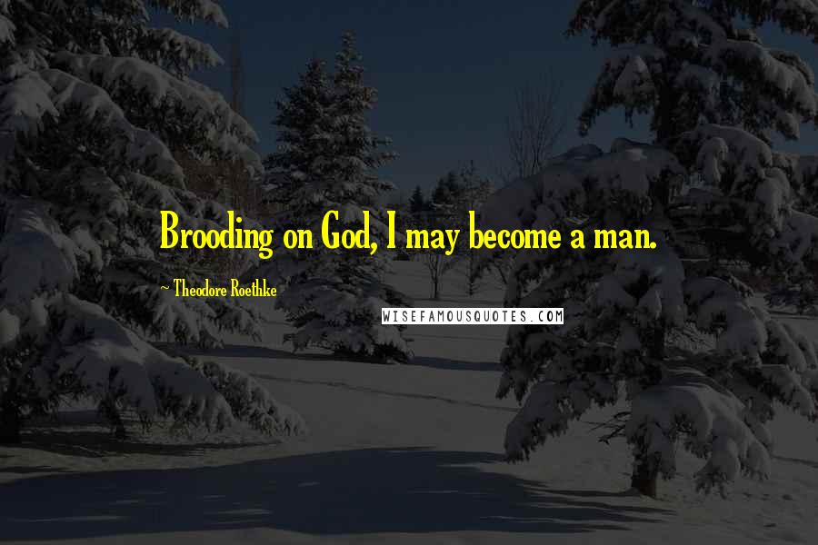 Theodore Roethke Quotes: Brooding on God, I may become a man.