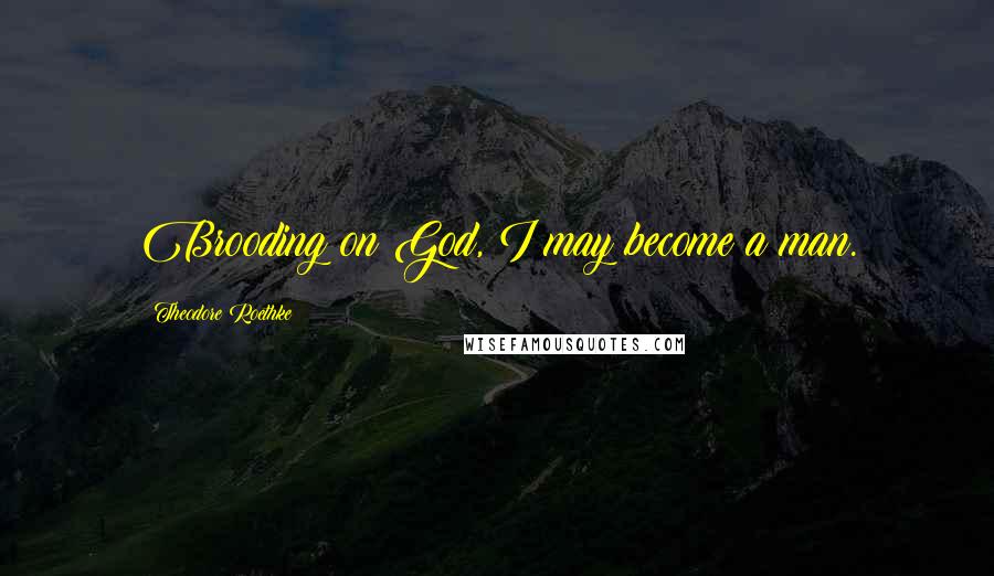 Theodore Roethke Quotes: Brooding on God, I may become a man.